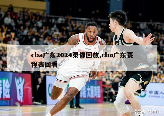 cba广东2024录像回放,cba广东赛程表回看